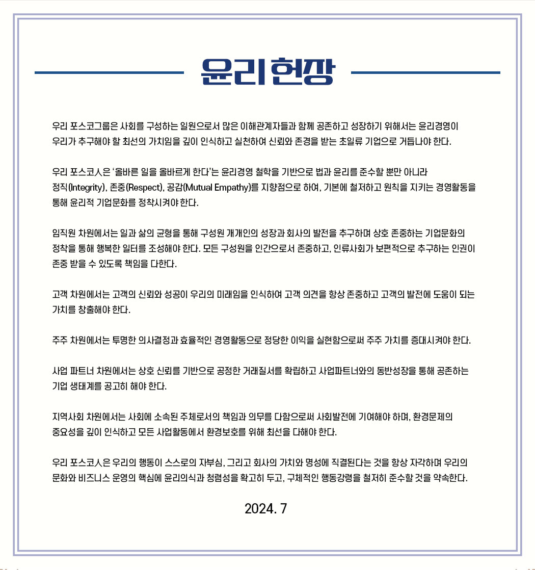 윤리 헌장 : 우리 포스코그룹은 사회를 구성하는 일원으로서 많은 이해관계자들과 함께 공존하고 성장하기 위해서는 윤리경영이 우리가 추구해야 할 최선의 가치임을 깊이 인식하고 실천하여 신뢰와 존경을 받는 초일류 기업으로 거듭나야 한다.

                        우리 포스코人은 '올바른 일을 올바르게 한다'는 윤리경영 철학을 기반으로 법과 윤리를 준수할 뿐만 아니라 정직(Integrity), 존중(Respect), 공감(Mutual Empathy)를 지향점으로 하여, 기본에 철저하고 원칙을 지키는 경영활동을 통해 윤리적 기업문화를 정착시켜야 한다.
                        
                        임직원 차원에서는 일과 삶의 균형을 통해 구성원 개개인의 성장과 회사의 발전을 추구하며 상호 존중하는 기업문화의 정착을 통해 행복한 일터를 조성해야 한다. 모든 구성원을 인간으로서 존중하고, 인류사회가 보편적으로 추구하는 인권이 존중 받을 수 있도록 책임을 다한다.
                        
                        고객 차원에서는 고객의 신뢰와 성공이 우리의 미래임을 인식하여 고객 의견을 항상 존중하고 고객의 발전에 도움이 되는 가치를 창출해야 한다.
                        
                        주주 차원에서는 투명한 의사결정과 효율적인 경영활동으로 정당한 이익을 실현함으로써 주주 가치를 증대시켜야 한다.
                        
                        사업 파트너 차원에서는 상호 신뢰를 기반으로 공정한 거래질서를 확립하고 사업파트너와의 동반성장을 통해 공존하는 기업 생태계를 공고히 해야 한다.
                        
                        지역사회 차원에서는 사회에 소속된 주체로서의 책임과 의무를 다함으로써 사회발전에 기여해야 하며, 환경문제의 중요성을 깊이 인식하고 모든 사업활동에서 환경보호를 위해 최선을 다해야 한다.
                        
                        우리 포스코人은 우리의 행동이 스스로의 자부심, 그리고 회사의 가치와 명성에 직결된다는 것을 항상 자각하며 우리의 문화와 비즈니스 운영의 핵심에 윤리의식과 청렴성을 확고히 두고, 구체적인 행동강령을 철저히 준수할 것을 약속한다. 2024. 7