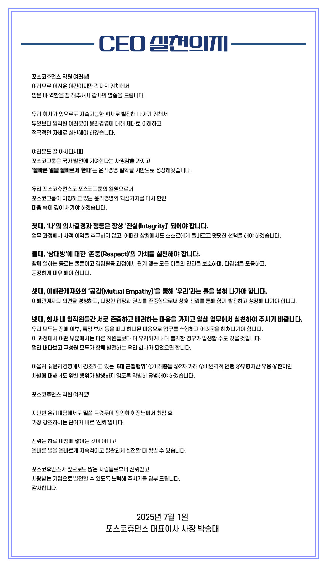 
포스코휴먼스 직원 여러분!
여러모로 어려운 여건이지만 각자의 위치에서 
맡은 바 역할을 잘 해주셔서 감사의 말씀을 드립니다. 

우리 회사가 앞으로도 지속가능한 회사로 발전해 나가기 위해서
무엇보다 임직원 여러분이 윤리경영에 대해 제대로 이해하고 
적극적인 자세로 실천해야 하겠습니다.  

여러분도 잘 아시다시피
포스코그룹은 국가 발전에 기여한다는 사명감을 가지고 
‘올바른 일을 올바르게 한다’는 윤리경영 철학을 기반으로 성장해왔습니다.

우리 포스코휴먼스도 포스코그룹의 일원으로서
포스코그룹이 지향하고 있는 윤리경영의 핵심가치를 다시 한번 
마음 속에 깊이 새겨야 하겠습니다.
 
첫째, ‘나’의 의사결정과 행동은 항상 ‘진실(Integrity)’ 되어야 합니다.
업무 과정에서 사적 이익을 추구하지 않고, 어떠한 상황에서도 스스로에게 올바르고 떳떳한 선택을 해야 하겠습니다.

둘째, ‘상대방’에 대한 ‘존중(Respect)’의 가치를 실천해야 합니다.
함께 일하는 동료는 물론이고 경영활동 과정에서 관계 맺는 모든 이들의 인권을 보호하며, 다양성을 포용하고, 공정하게 대우 해야 합니다.

셋째, 이해관계자와의 ‘공감(Mutual Empathy)’을 통해 ‘우리’라는 틀을 넓혀 나가야 합니다. 이해관계자의 의견을 경청하고, 다양한 입장과 권리를 존중함으로써 상호 신뢰를 통해 함께 발전하고 성장해 나가야 합니다.

넷째, 회사 내 임직원들간 서로 존중하고 배려하는 마음을 가지고 일상 업무에서 실천하여 주시기 바랍니다.
우리 모두는 장애 여부, 특정 부서 등을 떠나 하나된 마음으로 업무를 수행하고 어려움을 헤쳐나가야 합니다. 이 과정에서 어떤 부분에서는 다른 직원들보다 더 유리하거나 더 불리한 경우가 발생할 수도 있을 것입니다. 멀리 내다보고 구성원 모두가 함께 발전하는 우리 회사가 되었으면 합니다.

아울러 新윤리경영에서 강조하고 있는 ‘5대 근절행위’ ①이해충돌 ②2차 가해 ③비인격적 언행 ④무형자산 유용 ⑤현지인 차별에 대해서도 위반 행위가 발생하지 않도록 각별히 유념해야 하겠습니다.  

포스코휴먼스 직원 여러분!

지난번 윤리대담에서도 말씀 드렸듯이 장인화 회장님께서 취임 후 
가장 강조하시는 단어가 바로 ‘신뢰’입니다. 

신뢰는 하루 아침에 쌓이는 것이 아니고
올바른 일을 올바르게 지속적이고 일관되게 실천할 때 쌓일 수 있습니다.

포스코휴먼스가 앞으로도 많은 사람들로부터 신뢰받고 
사랑받는 기업으로 발전할 수 있도록 노력해 주시기를 당부 드립니다.
감사합니다.
2025년 7월 1일
포스코휴먼스 대표이사 사장 박승대